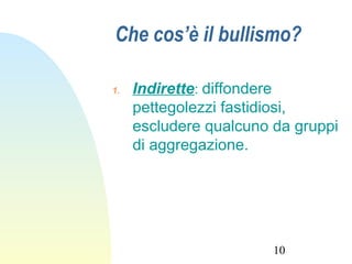 10
Che cos’è il bullismo?
1. Indirette: diffondere
pettegolezzi fastidiosi,
escludere qualcuno da gruppi
di aggregazione.
 