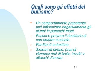 11
Quali sono gli effetti del
bullismo?
 Un comportamento prepotente
può influenzare negativamente gli
alunni in parecchi modi.
1. Possono provare il desiderio di
non andare a scuola.
2. Perdita di autostima.
3. Sintomi di stress: (mal di
stomaco,mal di testa, incubi o
attacchi d’ansia).
 