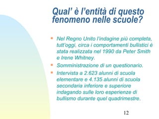 12
Qual’ è l’entità di questo
fenomeno nelle scuole?
 Nel Regno Unito l’indagine più completa,
tutt’oggi, circa i comportamenti bullistici è
stata realizzata nel 1990 da Peter Smith
e Irene Whitney.
 Somministrazione di un questionario.
 Intervista a 2.623 alunni di scuola
elementare e 4.135 alunni di scuola
secondaria inferiore e superiore
indagando sulle loro esperienze di
bullismo durante quel quadrimestre.
 