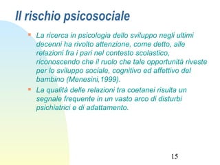 15
Il rischio psicosociale
 La ricerca in psicologia dello sviluppo negli ultimi
decenni ha rivolto attenzione, come detto, alle
relazioni fra i pari nel contesto scolastico,
riconoscendo che il ruolo che tale opportunità riveste
per lo sviluppo sociale, cognitivo ed affettivo del
bambino (Menesini,1999).
 La qualità delle relazioni tra coetanei risulta un
segnale frequente in un vasto arco di disturbi
psichiatrici e di adattamento.
 