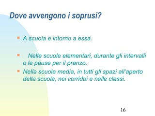 16
Dove avvengono i soprusi?
 A scuola e intorno a essa.
 Nelle scuole elementari, durante gli intervalli
o le pause per il pranzo.
 Nella scuola media, in tutti gli spazi all’aperto
della scuola, nei corridoi e nelle classi.
 