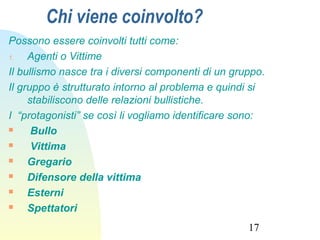17
Chi viene coinvolto?
Possono essere coinvolti tutti come:
1. Agenti o Vittime
Il bullismo nasce tra i diversi componenti di un gruppo.
Il gruppo è strutturato intorno al problema e quindi si
stabiliscono delle relazioni bullistiche.
I “protagonisti” se così li vogliamo identificare sono:
 Bullo
 Vittima
 Gregario
 Difensore della vittima
 Esterni
 Spettatori
 