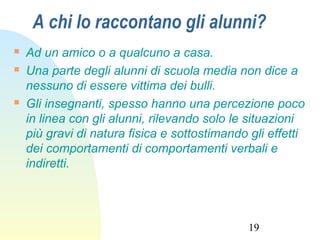 19
A chi lo raccontano gli alunni?
 Ad un amico o a qualcuno a casa.
 Una parte degli alunni di scuola media non dice a
nessuno di essere vittima dei bulli.
 Gli insegnanti, spesso hanno una percezione poco
in linea con gli alunni, rilevando solo le situazioni
più gravi di natura fisica e sottostimando gli effetti
dei comportamenti di comportamenti verbali e
indiretti.
 