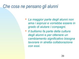 20
Che cosa ne pensano gli alunni
 La maggior parte degli alunni non
ama i soprusi e vorrebbe essere in
grado di aiutare i compagni.
 Il bullismo fa parte della cultura
degli alunni e per ottenere un
cambiamento significativo bisogna
lavorare in stretta collaborazione
con essi.
 
