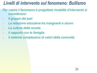 21
Livelli di intervento sul fenomeno: Bullismo
Per capire il fenomeno è progettare modalità d’intervento si
considerano:
1. Il gruppo dei pari
2. La relazione educativa tra insegnanti e alunni.
3. La cultura della scuola.
4. Il rapporto con le famiglie.
5. Il sistema complessivo di valori della comunità.
 