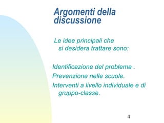 4
Argomenti della
discussione
Le idee principali che
si desidera trattare sono:
Identificazione del problema .
Prevenzione nelle scuole.
Interventi a livello individuale e di
gruppo-classe.
 
