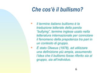 6
Che cos’è il bullismo?
 Il termine italiano bullismo è la
traduzione letterale della parola
“bullying”, termine inglese usato nella
letteratura internazionale per connotare
il fenomeno della prepotenza tra pari in
un contesto di gruppo.
 È stato Olweus (1978), ad utilizzare
una definizione più ampia, assumendo
l’idea che il bullismo fosse riferito sia al
gruppo, sia all’individuo.
 