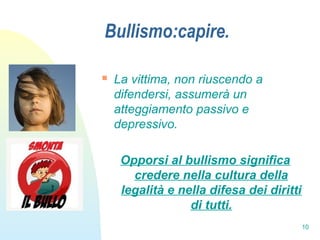 10
Bullismo:capire.
 La vittima, non riuscendo a
difendersi, assumerà un
atteggiamento passivo e
depressivo.
Opporsi al bullismo significa
credere nella cultura della
legalità e nella difesa dei diritti
di tutti.
 