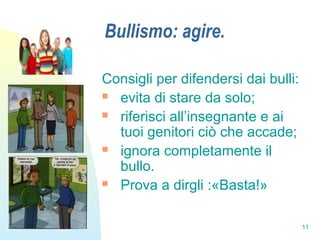 11
Bullismo: agire.
Consigli per difendersi dai bulli:
 evita di stare da solo;
 riferisci all’insegnante e ai
tuoi genitori ciò che accade;
 ignora completamente il
bullo.
 Prova a dirgli :«Basta!»
 