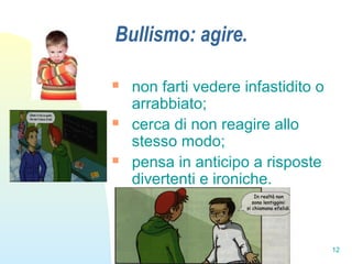 12
Bullismo: agire.
 non farti vedere infastidito o
arrabbiato;
 cerca di non reagire allo
stesso modo;
 pensa in anticipo a risposte
divertenti e ironiche.
 
