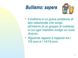 3
Bullismo: sapere
 Il bullismo è un grave problema di
tipo relazionale che sorge
all’interno di un gruppo di coetanei,
in cui ogni membro svolge un ruolo
diverso.
 Riguarda ragazzi e ragazze tra i
7/8 anni e i 14/18 anni.
Bullismo: sapere
 