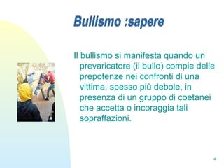 4
Bullismo :sapere
Il bullismo si manifesta quando un
prevaricatore (il bullo) compie delle
prepotenze nei confronti di una
vittima, spesso più debole, in
presenza di un gruppo di coetanei
che accetta o incoraggia tali
sopraffazioni.
Bullismo :sapere
 