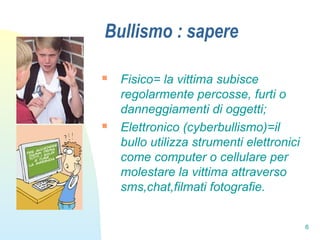 6
Bullismo : sapere
 Fisico= la vittima subisce
regolarmente percosse, furti o
danneggiamenti di oggetti;
 Elettronico (cyberbullismo)=il
bullo utilizza strumenti elettronici
come computer o cellulare per
molestare la vittima attraverso
sms,chat,filmati fotografie.
 