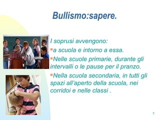 7
Bullismo:sapere.
I soprusi avvengono:
a scuola e intorno a essa.
Nelle scuole primarie, durante gli
intervalli o le pause per il pranzo.
Nella scuola secondaria, in tutti gli
spazi all’aperto della scuola, nei
corridoi e nelle classi .
 