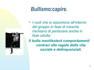 9
Bullismo:capire.
 I ruoli che si assumono all’interno
del gruppo in fase di crescita
rischiano di perdurare anche in
fase adulta:
Il bullo manifesterà comportamenti
contrari alle regole della vita
sociale e delinquenziali.
 