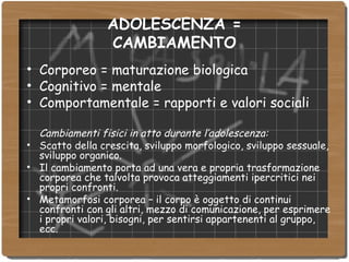 ADOLESCENZA = CAMBIAMENTO Corporeo = maturazione biologica Cognitivo = mentale Comportamentale = rapporti e valori sociali Cambiamenti fisici in atto durante l’adolescenza: Scatto della crescita, sviluppo morfologico, sviluppo sessuale, sviluppo organico. Il cambiamento porta ad una vera e propria trasformazione corporea che talvolta provoca atteggiamenti ipercritici nei propri confronti. Metamorfosi corporea – il corpo è oggetto di continui confronti con gli altri, mezzo di comunicazione, per esprimere i propri valori, bisogni, per sentirsi appartenenti al gruppo, ecc. 