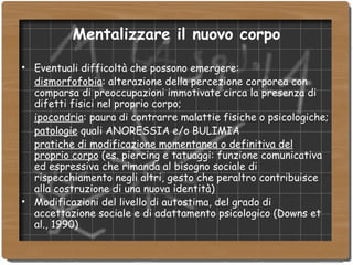 Mentalizzare il nuovo corpo Eventuali difficoltà che possono emergere:  dismorfofobia : alterazione della percezione corporea con comparsa di preoccupazioni immotivate circa la presenza di difetti fisici nel proprio corpo; ipocondria : paura di contrarre malattie fisiche o psicologiche; patologie  quali ANORESSIA e/o BULIMIA pratiche di modificazione momentanea o definitiva del proprio corpo  (es. piercing e tatuaggi: funzione comunicativa ed espressiva che rimanda al bisogno sociale di rispecchiamento negli altri, gesto che peraltro contribuisce alla costruzione di una nuova identità)‏ Modificazioni del livello di autostima, del grado di accettazione sociale e di adattamento psicologico (Downs et al., 1990)‏ 