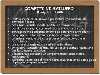COMPITI DI SVILUPPO  (Havighurst, 1952) instaurare relazioni nuove e più mature con coetanei di entrambi i sessi; acquisire un ruolo sociale maschile o femminile; accettare il proprio corpo ed usarlo in modo efficace; conseguire indipendenza emotiva da genitori e altri adulti; raggiungere la sicurezza di indipendenza economica; orientarsi verso e prepararsi per un’occupazione o una professione; prepararsi al matrimonio e alla vita familiare; sviluppare competenze intellettuali e conoscenze necessarie per la competenza civica; desiderare e acquisire un comportamento socialmente responsabile; acquisire un sistema di valori e una coscienza etica come guida al proprio comportamento. 