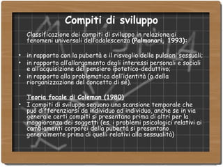 Compiti di sviluppo Classificazione dei compiti di sviluppo in relazione ai fenomeni universali dell’adolescenza  (Palmonari, 1993): in rapporto con la pubertà e il risveglio delle pulsioni sessuali; in rapporto all’allargamento degli interessi personali e sociali e all’acquisizione del pensiero ipotetico-deduttivo; in rapporto alla problematica dell’identità (o della riorganizzazione del concetto di sé). Teoria focale di Coleman (1980)‏ I compiti di sviluppo seguono una scansione temporale che può differenziarsi da individuo ad individuo, anche se in via generale certi compiti si presentano prima di altri per la maggioranza dei soggetti (es. i problemi psicologici relativi ai cambiamenti corporei della pubertà si presentano generalmente prima di quelli relativi alla sessualità)‏ 
