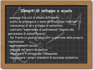 Compiti di sviluppo a scuola ·  passaggi fra cicli di studio differenti ·  scelta se proseguire o meno gli studi dopo l’obbligo ·  conoscenza di sé e sviluppo di autostima ·  costruire “esperienze di padronanza” (legate alla percezione di autoefficacia) ‏ ·  far fronte al giudizio degli altri e gestione della propria reputazione ·  apprendimenti sociali ·  impegno nel lavoro scolastico ·  imparare a fronteggiare l’insuccesso ·  raggiungere i propri standard di successo scolastico 