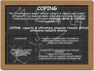 COPING Per fronteggiare questi diversi compiti e reagire agli eventi stressanti che nascono dalla relazione individuo-ambiente, l’individuo attiva particolari  strategie dette di COPING  (“fronteggiamento”).  COPING: capacità di affrontare situazioni ritenute difficili attraverso modalità diverse. analizzare la situazione per trovare soluzioni ricercare informazioni - chiedere aiuto a supporti sociali esterni - organizzare una risposta consapevole  strategiche  (ovvero centrate sul problema e sulla soluzione): - negare o minimizzare il problema - esprimere rabbia verso qualcuno - rifugiarsi nella fantasia emozionali :  