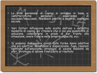 Lo stile personale di  coping  si sviluppa   in base a: caratteristiche personali, esperienze di successi/insuccessi, feedback positivi e negativi, sostegno sociale. Vari fattori influiscono sulla scelta dell’una o dell’altra modalità di coping, es. ritenere che ci sia una possibilità di soluzione, considerarsi in grado di far fronte alla situazione, avere fiducia nelle proprie capacità, ecc. Si possono distinguere quindi dalle forme meno adattive alle più adattive: abbandono e disperazione, fuga, reazioni centrate sull’emozione, strategie di azione mediate da altri, strategie di azione finalizzate al risultato 