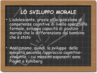 LO SVILUPPO MORALE L’adolescente, grazie all’acquisizione di competenze cognitive di livello operatorio formale, sviluppa capacità di  giudizio morale  che lo differenziano dal bambino che è stato Analizziamo, quindi, lo sviluppo  della moralità secondo  l’approccio cognitivo-evolutivo , i cui massimi esponenti sono Piaget e Kohlberg 