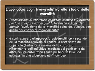 L’approccio cognitivo-evolutivo allo studio della moralità l’acquisizione di strutture cognitive sempre più evolute porta a trasformazioni qualitative nella visione del mondo ;  l’evoluzione della  moralità coincide, dunque, con quella dei criteri di ragionamento ; è contrapposto all’ approccio psicoanalitico  - secondo cui la moralità equivale al controllo esercitato dal Super-Io (l’interiorizzazione della cultura di riferimento dell’individuo, mediata dai genitori e da altre figure autoritarie) sulle pulsioni sessuali ed aggressive che albergano nell’individuo. 