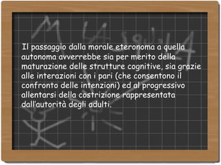 Il passaggio dalla morale eteronoma a quella autonoma avverrebbe sia per merito della maturazione delle strutture cognitive, sia grazie alle interazioni con i pari (che consentono il confronto delle intenzioni) ed al progressivo allentarsi della costrizione rappresentata dall’autorità degli adulti. 