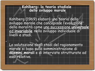 Kohlberg: la teoria stadiale  dello sviluppo morale Kohlberg (1969) elaborò una teoria dello sviluppo morale che concepisce l’evoluzione della moralità come  una successione  universale  ed  invariabile   nello sviluppo individuale di livelli e stadi. La valutazione degli stadi del ragionamento morale si basa sulla somministrazione di  dilemmi morali  e di interviste strutturate ad essi relative. 