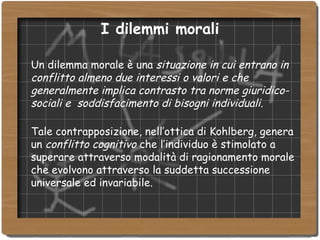 Un dilemma morale è una  situazione in cui entrano in conflitto almeno due interessi o valori e che generalmente implica contrasto tra norme giuridico-sociali e  soddisfacimento di bisogni individuali. Tale contrapposizione, nell’ottica di Kohlberg, genera un  conflitto cognitivo  che l’individuo è stimolato a superare attraverso modalità di ragionamento morale che evolvono attraverso la suddetta successione universale ed invariabile.  I dilemmi morali 