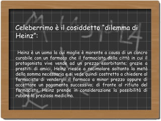 Celeberrimo è il cosiddetto “dilemma di Heinz”:   Heinz è un uomo la cui moglie è morente a causa di un cancro curabile con un farmaco che il farmacista della città in cui il protagonista vive vende ad un prezzo esorbitante; grazie a prestiti di amici, Heinz riesce a racimolare soltanto la metà della somma necessaria e si vede quindi costretto a chiedere al farmacista di vendergli il farmaco a minor prezzo oppure di accettare un pagamento successivo; di fronte al rifiuto del farmacista, Heinz prende in considerazione la possibilità di rubare la preziosa medicina. 