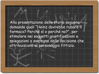 Alla presentazione della storia seguono domande quali “Heinz dovrebbe rubare il farmaco? Perché sì o perché no?”, per stimolare nei soggetti giustificazioni e spiegazioni a sostegno della decisione che attribuiscono al personaggio fittizio. 