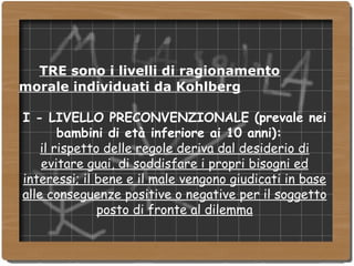 TRE sono i livelli di ragionamento morale individuati da Kohlberg I - LIVELLO PRECONVENZIONALE (prevale nei bambini di età inferiore ai 10 anni):  il rispetto delle regole deriva dal desiderio di evitare guai, di soddisfare i propri bisogni ed interessi; il bene e il male vengono giudicati in base alle conseguenze positive o negative per il soggetto posto di fronte al dilemma 