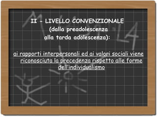 II - LIVELLO CONVENZIONALE  (dalla preadolescenza  alla tarda adolescenza):  ai rapporti interpersonali ed ai valori sociali viene riconosciuta la precedenza rispetto alle forme dell’individualismo 