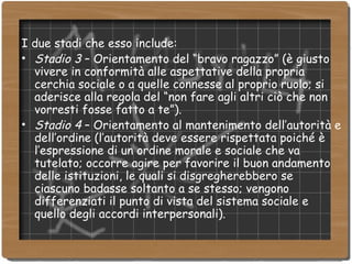 I due stadi che esso include: Stadio 3  – Orientamento del “bravo ragazzo” (è giusto vivere in conformità alle aspettative della propria cerchia sociale o a quelle connesse al proprio ruolo; si aderisce alla regola del “non fare agli altri ciò che non vorresti fosse fatto a te”). Stadio 4  – Orientamento al mantenimento dell’autorità e dell’ordine (l’autorità deve essere rispettata poiché è l’espressione di un ordine morale e sociale che va tutelato; occorre agire per favorire il buon andamento delle istituzioni, le quali si disgregherebbero se ciascuno badasse soltanto a se stesso; vengono differenziati il punto di vista del sistema sociale e quello degli accordi interpersonali). 