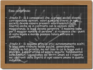 Esso comprende: Stadio 5  – Si è consapevoli che, a gruppi sociali diversi, corrispondono opinioni, valori e regole diversi; in ogni società devono essere presenti valori assoluti (vita, libertà) anche se in contrasto con le opinioni della maggioranza; le leggi devono garantire “il massimo bene per il maggior numero di persone”; si riconosce che i punti di vista legale e morale possono talora entrare in conflitto. Stadio 6  – Si seguono princìpi etici autonomamente scelti; le leggi sono ritenute valide poiché, generalmente, fondate su tali princìpi, ma nel caso in cui la legge violi il principio, è quest’ultimo ad essere seguito; fondamentali sono ritenuti l’uguaglianza dei diritti umani ed il rispetto nei confronti della dignità di ogni essere umano in quanto individuo. 