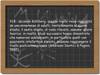 N.B.: secondo Kohlberg, questo livello viene raggiunto da una minoranza di adulti, limitatamente al quinto stadio; il sesto stadio, di rado rilevato, assume valore teorico; in realtà, studi successivi hanno dimostrato che numerosi adolescenti, in particolare quelli con quoziente intellettivo elevato, possono raggiungere il livello postconvenzionale (Andreani Dentici & Pagnin, 1992). 
