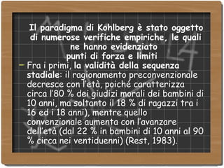 Il paradigma di Kohlberg è stato oggetto di numerose verifiche empiriche, le quali ne hanno evidenziato  punti di forza e limiti Fra i primi,  la validità della sequenza stadiale : il ragionamento preconvenzionale decresce con l’età, poiché caratterizza circa l’80 % dei giudizi morali dei bambini di 10 anni, ma soltanto il 18 % di ragazzi tra i 16 ed i 18 anni), mentre quello convenzionale aumenta con l’avanzare dell’età (dal 22 % in bambini di 10 anni al 90 % circa nei ventiduenni) (Rest, 1983). 