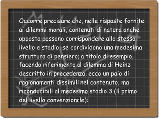 Occorre precisare che, nelle risposte fornite ai dilemmi morali, contenuti di natura anche opposta possono corrispondere allo stesso livello e stadio, se condividono una medesima struttura di pensiero; a titolo di esempio, facendo riferimento al dilemma di Heinz descritto in precedenza, ecco un paio di ragionamenti dissimili nel contenuto, ma riconducibili al medesimo stadio 3 (il primo del livello convenzionale): 