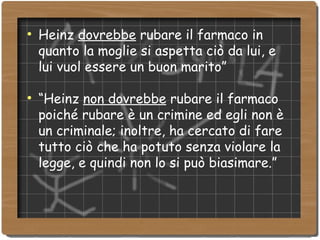 Heinz  dovrebbe  rubare il farmaco in quanto la moglie si aspetta ciò da lui, e lui vuol essere un buon marito” “ Heinz  non dovrebbe  rubare il farmaco poiché rubare è un crimine ed egli non è un criminale; inoltre, ha cercato di fare tutto ciò che ha potuto senza violare la legge, e quindi non lo si può biasimare.” 