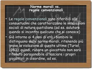 Norme morali vs.  regole convenzionali Le  regole convenzionali  sono riferibili alle consuetudini che caratterizzano le interazioni sociali di natura quotidiana (ad es. salutare quando si incontra qualcuno che si conosce)‏ Già intorno ai 4 anni di età i bambini le distinguono dalle norme morali, ritenendo più grave la violazione di queste ultime (Turiel, 1983); quindi, rubare un giocattolo non sarà ritenuto paragonabile al lasciare i propri giocattoli in disordine, ad es. 