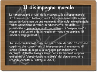Il disimpegno morale Le tendenze più attuali della ricerca sullo sviluppo morale sottolineano, fra l’altro, come la trasgressione delle norme possa derivare non da una mancanza di princìpi morali o dalla fallita assunzione di valori di riferimento, ma dalla possibilità –  operante a livello cognitivo  – di “sospendere” il rispetto dei valori e delle regole attivando meccanismi di  moral disengagement . Tali meccanismi costituiscono operazioni di ristrutturazione cognitiva che consentono al trasgressore di una norma di lenire il senso di colpa e la vergogna potenzialmente derivanti dall’atto trasgressivo; con essi l’individuo opera una sorta di “derubricazione morale” del danno prodotto (Pagnin, Zanetti & Pazzaglia, 2004). 