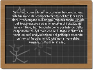 Si noterà come alcuni meccanismi tendano ad una ridefinizione del comportamento del trasgressore, altri intervengano sull’azione (minimizzando il ruolo del trasgressore) ed altri ancora si focalizzino sulla vittima, tratteggiata come portatrice della responsabilità del male che le è stato inflitto (si verifica così una violazione del principio secondo cui non si fa ad altri ciò che non si vorrebbe venisse fatto a se stessi).  