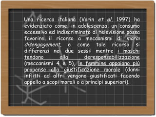Una ricerca italiana (Varin  et al , 1997) ha evidenziato come, in adolescenza, un consumo eccessivo ed indiscriminato di televisione possa favorire il ricorso a meccanismi di  moral disengagement , e come tale ricorso si differenzi nei due sessi: mentre  i maschi tendono alla deresponsabilizzazione  (meccanismi 4 e 5),  le femmine appaiono più propense alla giustificazione morale  (danni inflitti ad altri vengono giustificati facendo appello a scopi morali o a princìpi superiori). 