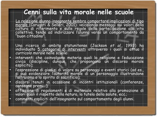 Cenni sulla vita morale nelle scuole La relazione alunno-insegnante sembra comportare implicazioni di tipo morale  (Carugati & Selleri, 2001): veicolando messaggi sui valori della cultura di riferimento e sulle regole della partecipazione alla vita collettiva, tende ad indirizzare l’alunno verso un comportamento da “buon cittadino”.  Una ricerca di ambito statunitense (Jackson  et al ., 1993) ha individuato  5 categorie di interventi  attraverso i quali si attua il  curricolo morale  nelle scuole: interventi che coinvolgono materie quali la religione e l’educazione civica (discipline, dunque, che propongono un discorso morale esplicito); l’espressione di giudizi di valore su personaggi o eventi storici (ad es., si può evidenziare l’autorità morale di un personaggio illustrandone l’altruismo o lo spirito di sacrificio); discorsi tenuti in occasione di incontri istituzionali (conferenze, consegne premi…); affissione di regolamenti e di materiale relativo alla promozione di valori quali il rispetto della natura, la tutela della salute, ecc.; commenti espliciti dell’insegnante sul comportamento degli alunni. 