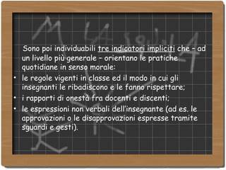 Sono poi individuabili  tre indicatori impliciti  che – ad un livello più generale – orientano le pratiche quotidiane in senso morale: le regole vigenti in classe ed il modo in cui gli insegnanti le ribadiscono e le fanno rispettare; i rapporti di onestà fra docenti e discenti; le espressioni non verbali dell’insegnante (ad es. le approvazioni o le disapprovazioni espresse tramite sguardi e gesti). 