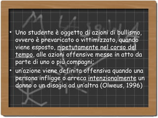 Uno studente è oggetto di azioni di bullismo, ovvero è prevaricato o vittimizzato, quando viene esposto,  ripetutamente nel corso del tempo , alle azioni offensive messe in atto da parte di uno o più compagni; un’azione viene definita offensiva quando una persona infligge o arreca  intenzionalmente  un danno o un disagio ad un’altra (Olweus, 1996)‏ 