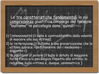 Le  tre caratteristiche fondamentali  la cui  compresenza  giustifica l’impiego del termine “bullismo” in psicologia sono, quindi: 1) l’ intenzionalità  (il bullo è contraddistinto dalla volontà di nuocere alla sua vittima); 2) la  reiterazione  (il bullismo è una prevaricazione che la vittima subisce ripetutamente dal-i medesimo-i soggetto-i); 3) lo  squilibrio di potere  (il bullo è dotato di maggiore forza fisica e/o psicologica rispetto alla vittima; la relazione bullo-vittima è, dunque, asimmetrica  )‏ 