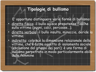 Tipologie di bullismo E’ opportuno distinguere varie forme di bullismo: diretto fisico : il bullo agisce prepotenze fisiche sulla vittima (pugni, calci, percosse…); diretto verbale : il bullo insulta, minaccia, deride la vittima; indiretto : colpisce la dimensione relazionale della vittima, che è fatta oggetto di isolamento sociale (esclusione dal gruppo dei pari); è una forma di bullismo perpetrata in modo particolarmente abile dalle femmine 